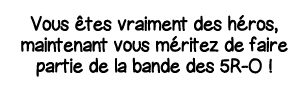 Vous êtes vraiment des héros, maintenant vous méritez de faire partie de la bande des 5R-O  