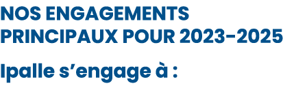 NOS ENGAGEMENTS PRINCIPAUX POUR 2023 2025 Ipalle s’engage  : 